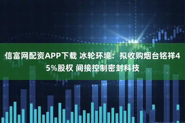 信富网配资APP下载 冰轮环境：拟收购烟台铭祥45%股权 间接控制密封科技