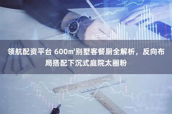 领航配资平台 600㎡别墅客餐厨全解析，反向布局搭配下沉式庭院太圈粉
