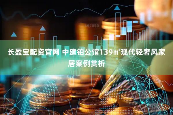 长盈宝配资官网 中建铂公馆139㎡现代轻奢风家居案例赏析